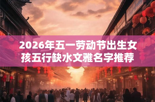 2026年五一劳动节出生女孩五行缺水文雅名字推荐