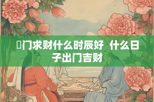岀门求财什么时辰好  什么日子出门吉财