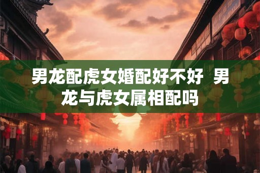 男龙配虎女婚配好不好 男龙与虎女属相配吗 男龙配虎女婚配好不好 男龙与虎女属相配吗