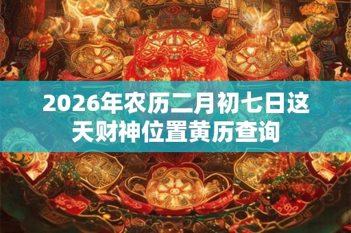 2026年农历二月初七日这天财神位置黄历查询