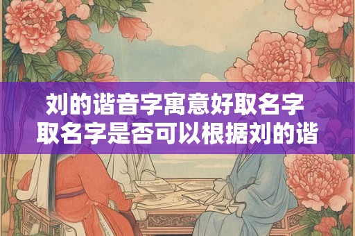 刘的谐音字寓意好取名字 取名字是否可以根据刘的谐音字寓意 刘的谐音字寓意好取名字 取名字是否可以根据刘的谐音字寓意