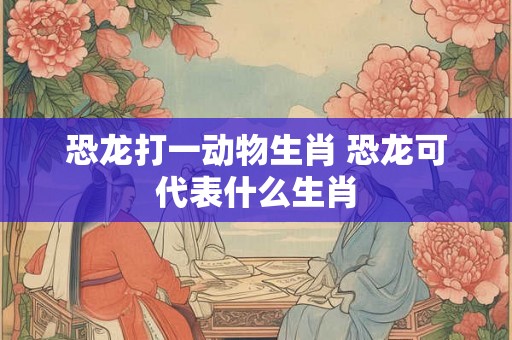 恐龙打一动物生肖 恐龙可代表什么生肖