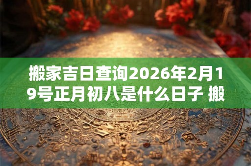 搬家吉日查询2026年2月19号正月初八是什么日子 搬家入宅黄道吉日