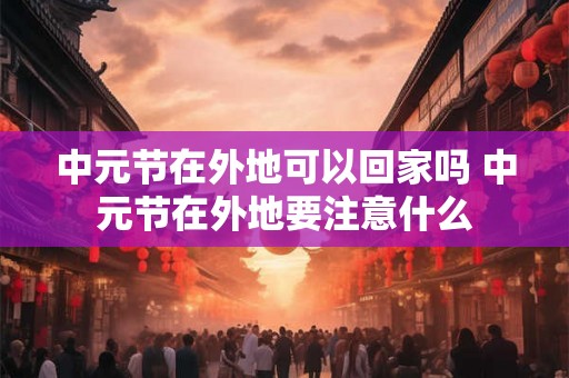 中元节在外地可以回家吗 中元节在外地要注意什么