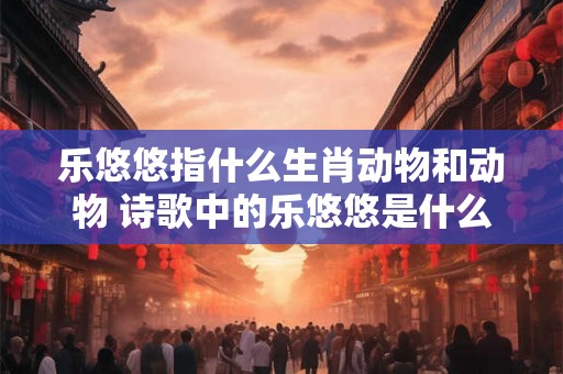 乐悠悠指什么生肖动物和动物 诗歌中的乐悠悠是什么意思