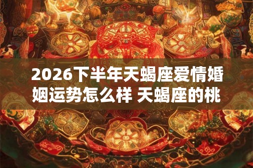 2026下半年天蝎座爱情婚姻运势怎么样 天蝎座的桃花运好吗