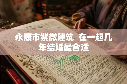 永康市紫微建筑  在一起几年结婚最合适