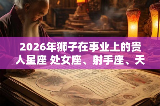 2026年狮子在事业上的贵人星座 处女座、射手座、天蝎座