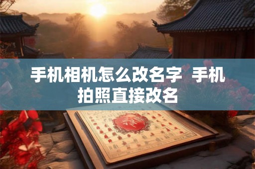 手机相机怎么改名字 手机拍照直接改名 手机相机怎么改名字 手机拍照直接改名