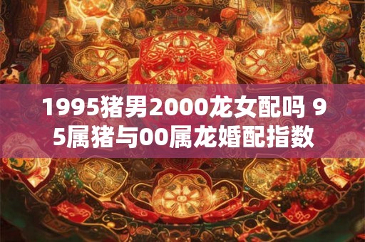 1995猪男2000龙女配吗 95属猪与00属龙婚配指数