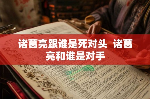 诸葛亮跟谁是死对头 诸葛亮和谁是对手 诸葛亮跟谁是死对头 诸葛亮和谁是对手