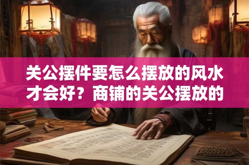 关公摆件要怎么摆放的风水才会好？商铺的关公摆放的要点是什么？