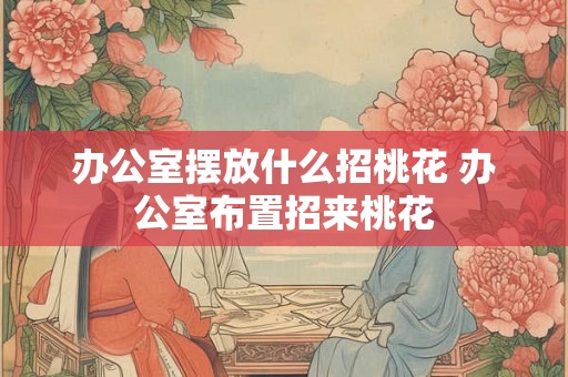 办公室摆放什么招桃花 办公室布置招来桃花 办公室摆放什么招桃花 办公室布置招来桃花