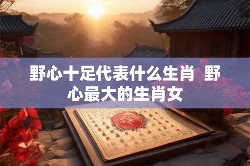 野心十足代表什么生肖 野心最大的生肖女 野心十足代表什么生肖 野心最大的生肖女
