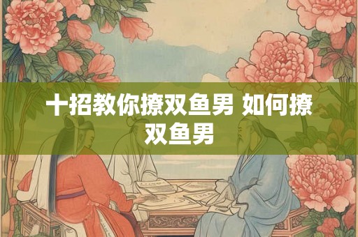 十招教你撩双鱼男 如何撩双鱼男