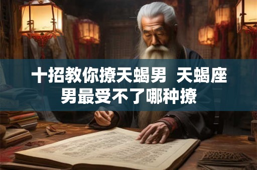 十招教你撩天蝎男 天蝎座男最受不了哪种撩 十招教你撩天蝎男 天蝎座男最受不了哪种撩