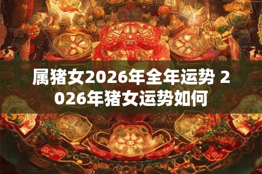 属猪女2026年全年运势 2026年猪女运势如何