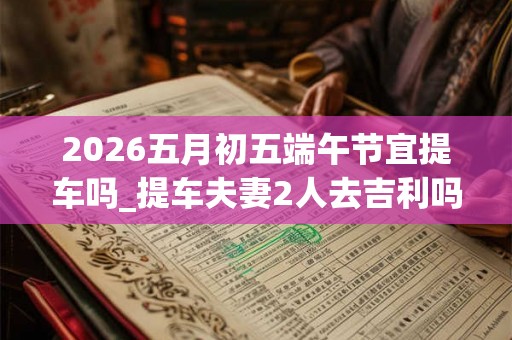 2026五月初五端午节宜提车吗_提车夫妻2人去吉利吗