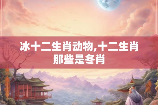 冰十二生肖动物,十二生肖那些是冬肖