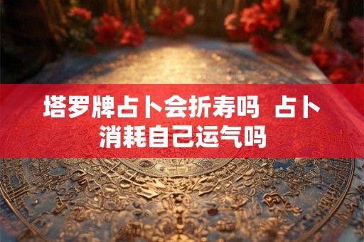 塔罗牌占卜会折寿吗 占卜消耗自己运气吗 塔罗牌占卜会折寿吗 占卜消耗自己运气吗