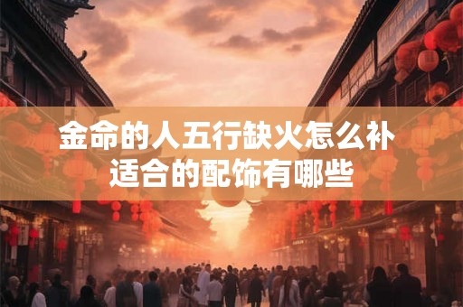 金命的人五行缺火怎么补 适合的配饰有哪些