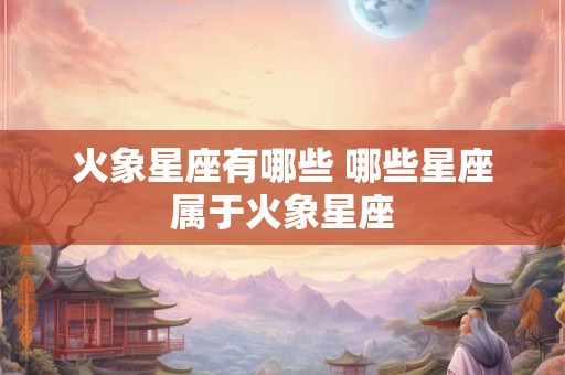 火象星座有哪些 哪些星座属于火象星座