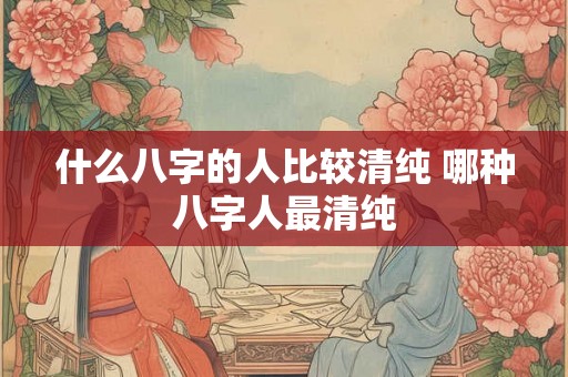 什么八字的人比较清纯 哪种八字人最清纯 什么八字的人比较清纯 哪种八字人最清纯