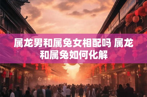 属龙男和属兔女相配吗 属龙和属兔如何化解