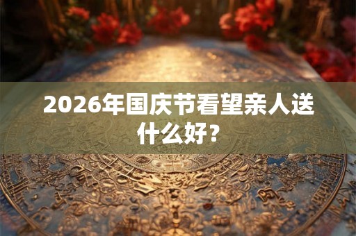 2026年国庆节看望亲人送什么好？