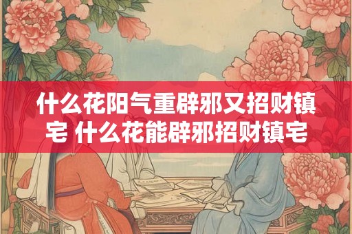 什么花阳气重辟邪又招财镇宅 什么花能辟邪招财镇宅阳气十足