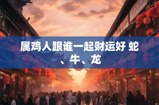属鸡人跟谁一起财运好 蛇、牛、龙