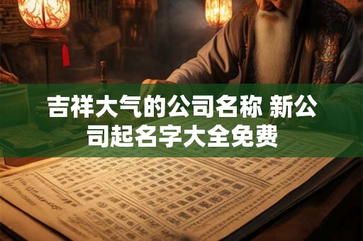 吉祥大气的公司名称 新公司起名字大全免费 吉祥大气的公司名称 新公司起名字大全免费