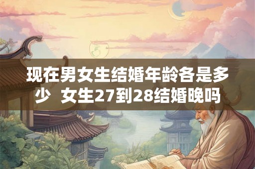 现在男女生结婚年龄各是多少 女生27到28结婚晚吗 现在男女生结婚年龄各是多少 女生27到28结婚晚吗