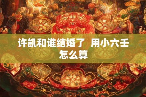 许凯和谁结婚了  用小六壬怎么算