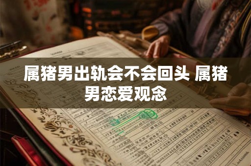 属猪男出轨会不会回头 属猪男恋爱观念 属猪男出轨会不会回头 属猪男恋爱观念
