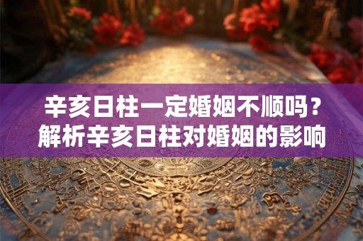 辛亥日柱一定婚姻不顺吗?解析辛亥日柱对婚姻的影响 辛亥日柱一定婚姻不顺吗?解析辛亥日柱对婚姻的影响