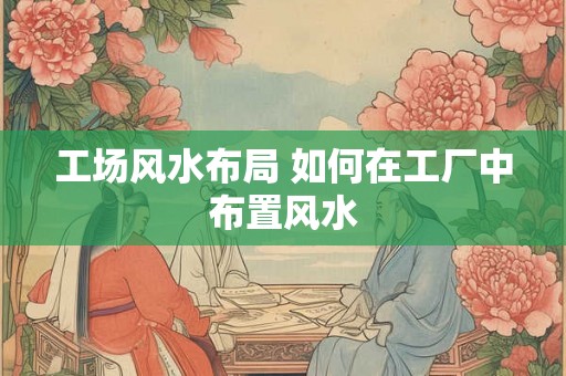 工场风水布局 如何在工厂中布置风水