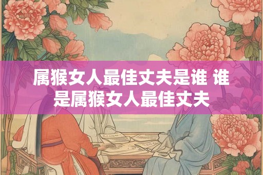 属猴女人最佳丈夫是谁 谁是属猴女人最佳丈夫