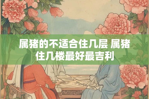 属猪的不适合住几层 属猪住几楼最好最吉利 属猪的不适合住几层 属猪住几楼最好最吉利