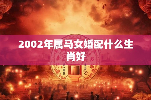 2002年属马女婚配什么生肖好 2002年属马女婚配什么生肖好