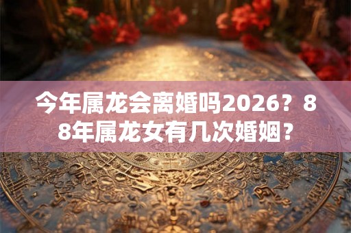 今年属龙会离婚吗2026？88年属龙女有几次婚姻？