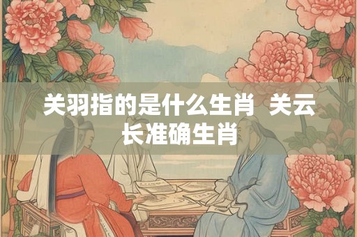 关羽指的是什么生肖  关云长准确生肖