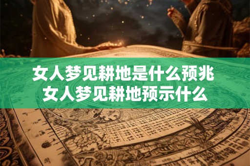 女人梦见耕地是什么预兆 女人梦见耕地预示什么 女人梦见耕地是什么预兆 女人梦见耕地预示什么