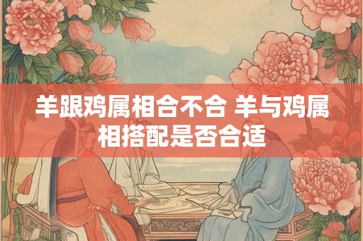 羊跟鸡属相合不合 羊与鸡属相搭配是否合适