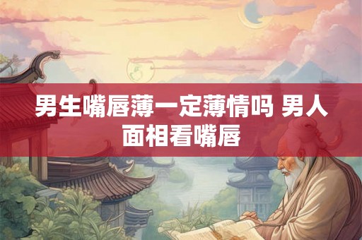 男生嘴唇薄一定薄情吗 男人面相看嘴唇