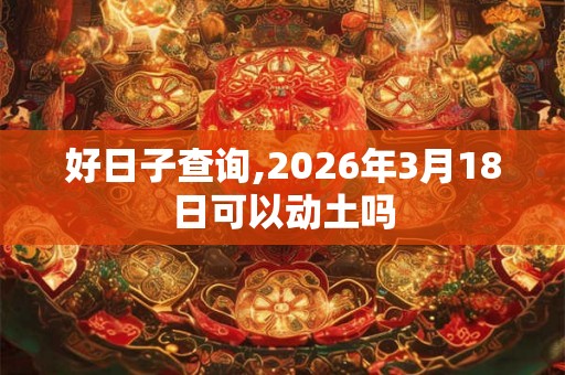 好日子查询,2026年3月18日可以动土吗 好日子查询,2026年3月18日可以动土吗