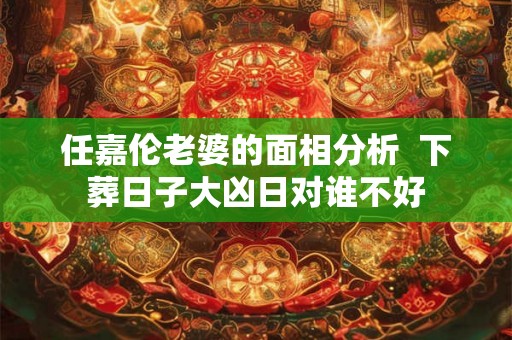 任嘉伦老婆的面相分析  下葬日子大凶日对谁不好