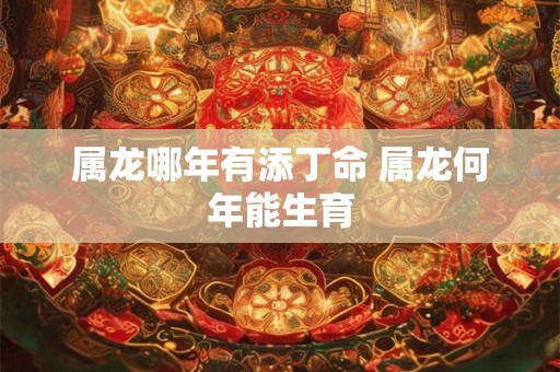 属龙哪年有添丁命 属龙何年能生育