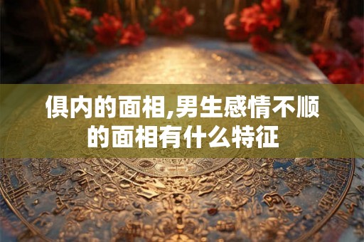 俱内的面相,男生感情不顺的面相有什么特征 俱内的面相,男生感情不顺的面相有什么特征