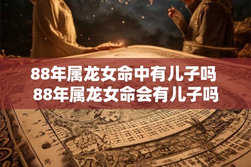 88年属龙女命中有儿子吗 88年属龙女命会有儿子吗